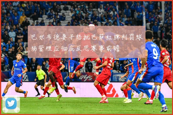 巴尔韦德妻子怒批巴萨红牌判罚球场管理应彻底反思赛事前瞻