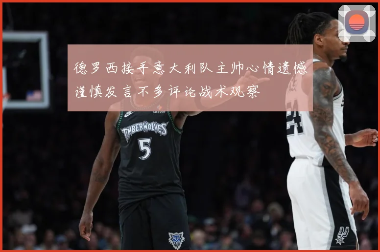 德罗西接手意大利队主帅心情遗憾谨慎发言不多评论战术观察