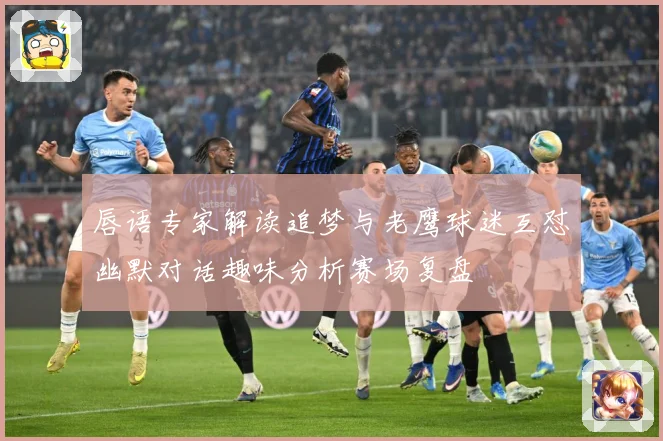 唇语专家解读追梦与老鹰球迷互怼幽默对话趣味分析赛场复盘