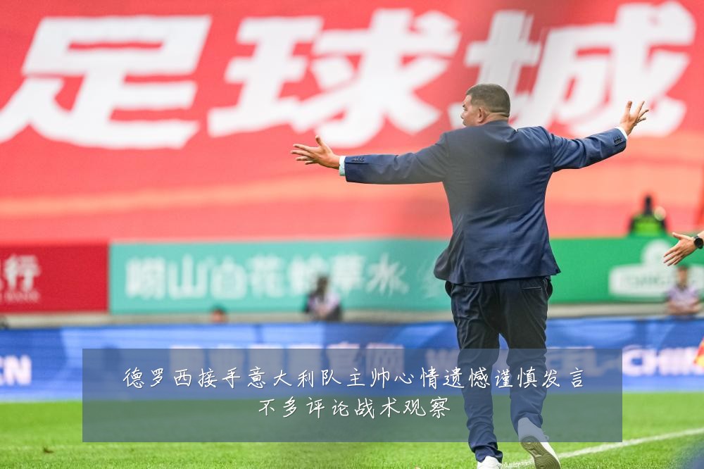 德罗西接手意大利队主帅心情遗憾谨慎发言不多评论战术观察